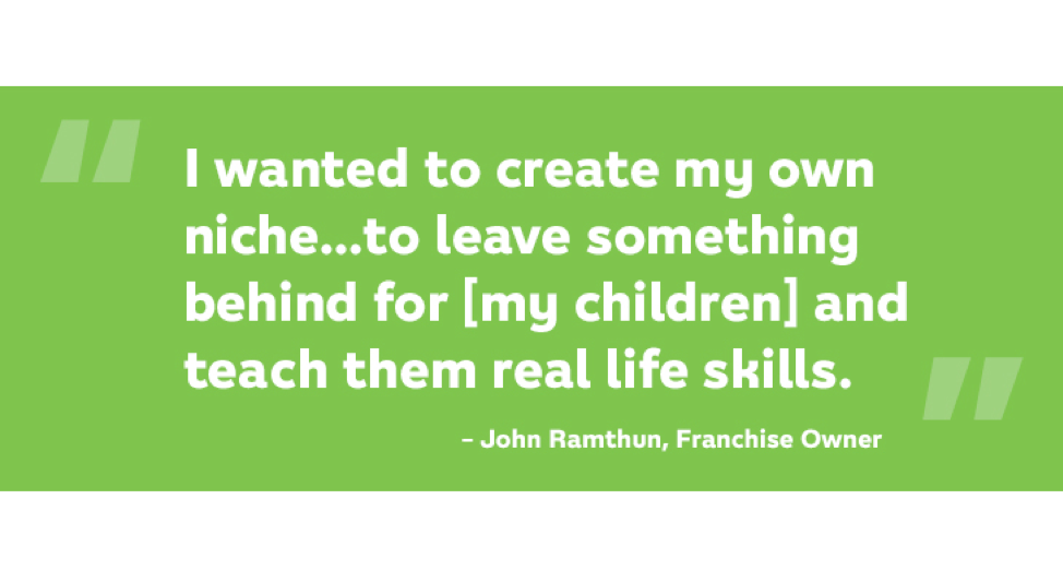 I wanted to create my own niche…to leave something behind for my children and teach them real life skils. John Ramthun, Franchise Owner