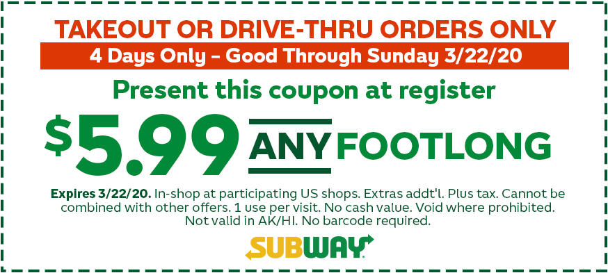 $5.99 ANY Footlong. 4 Days Only – Good Through Sunday 3/22/20. Present this coupon at register. Expires 3/22/20. In-shop at participating US shops. Extras add’l. Plus tax. Cannot be combined with other offers. 1 use per coupon per visit. No cash value. Void where prohibited. Not valid in AK/HI. No barcode required.
